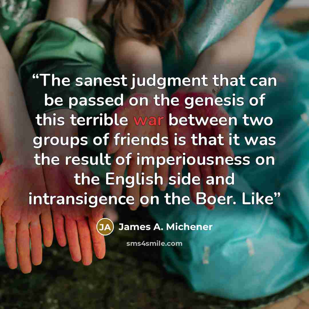 “The sanest judgment that can be passed on the genesis of this terrible war between two groups of friends is that it was the result of imperiousness on the English side and intransigence on the Boer. Like” quote by James A. Michener