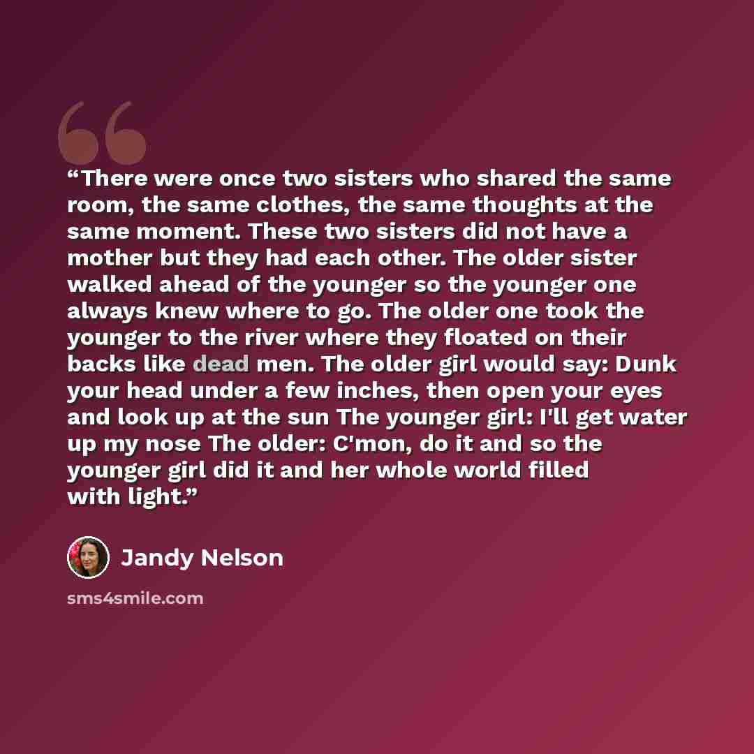 “There were once two sisters who shared the same room, the same clothes, the same thoughts at the same moment. These two sisters did not have a mother but they had each other. The older sister walked ahead of the younger so the younger one always knew where to go. The older one took the younger to…” quote by Jandy Nelson