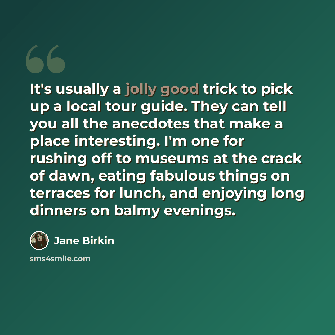 “It's usually a jolly good trick to pick up a local tour guide. They can tell you all the anecdotes that make a place interesting. I'm one for rushing off to museums at the crack of dawn, eating fabulous things on terraces for lunch, and enjoying long dinners on balmy evenings.” quote by Jane Birkin