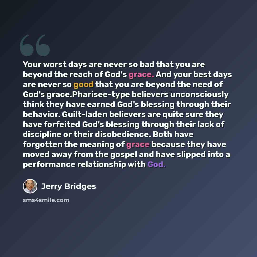 “Your worst days are never so bad that you are beyond the reach of God's grace. And your best days are never so good that you are beyond the need of God's grace.Pharisee-type believers unconsciously think they have earned God's blessing through their behavior. Guilt-laden believers are quite sure…” quote by Jerry Bridges