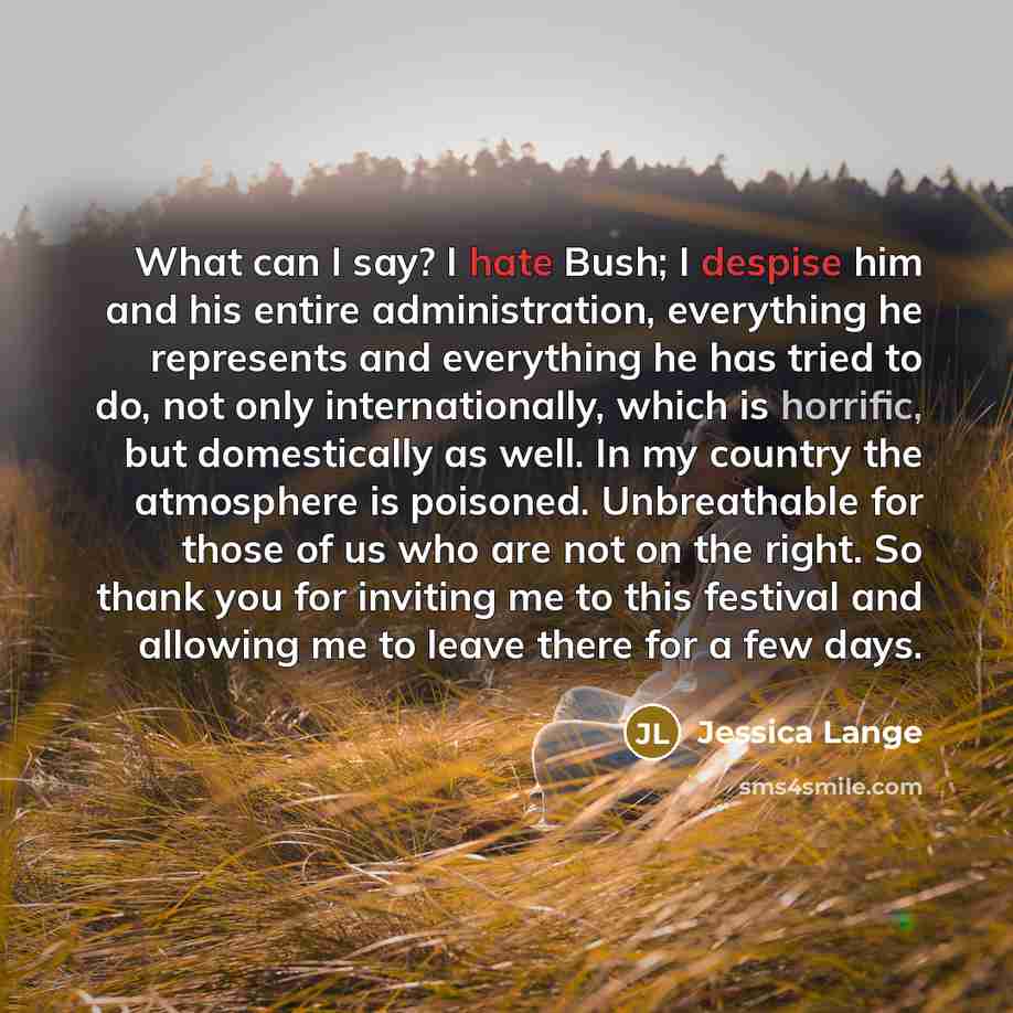 “What can I say? I hate Bush; I despise him and his entire administration, everything he represents and everything he has tried to do, not only internationally, which is horrific, but domestically as well. In my country the atmosphere is poisoned. Unbreathable for those of us who are not on the…” quote by Jessica Lange