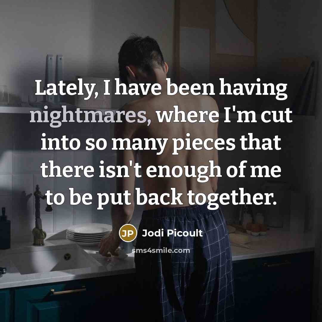 “Lately, I have been having nightmares, where I'm cut into so many pieces that there isn't enough of me to be put back together.” quote by Jodi Picoult