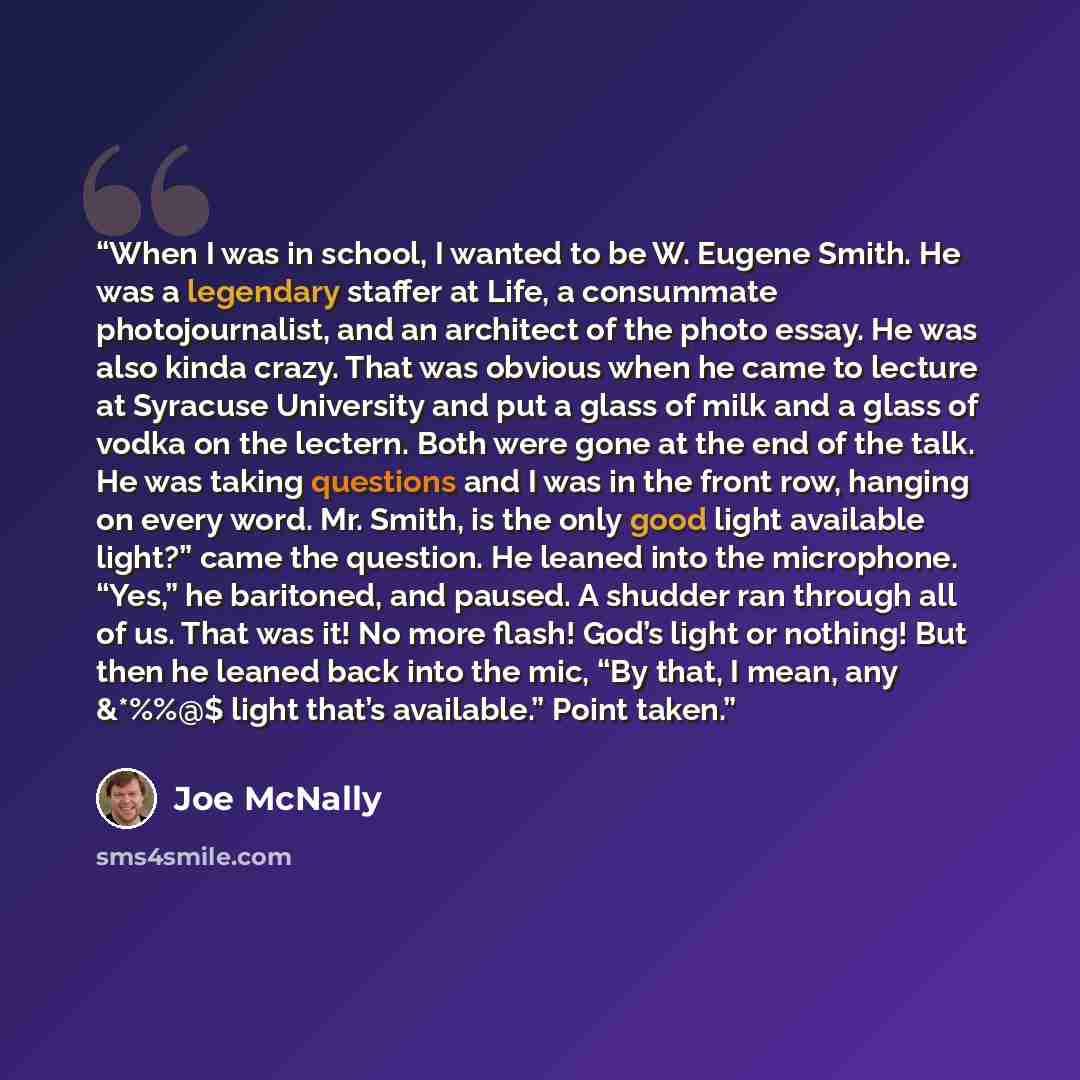 “When I was in school, I wanted to be W. Eugene Smith. He was a legendary staffer at Life, a consummate photojournalist, and an architect of the photo essay. He was also kinda crazy. That was obvious when he came to lecture at Syracuse University and put a glass of milk and a glass of vodka on the…” quote by Joe McNally