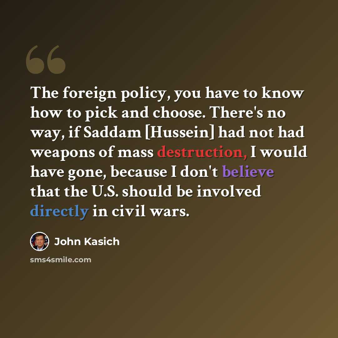 “The foreign policy, you have to know how to pick and choose. There's no way, if Saddam [Hussein] had not had weapons of mass destruction, I would have gone, because I don't believe that the U.S. should be involved directly in civil wars.” quote by John Kasich
