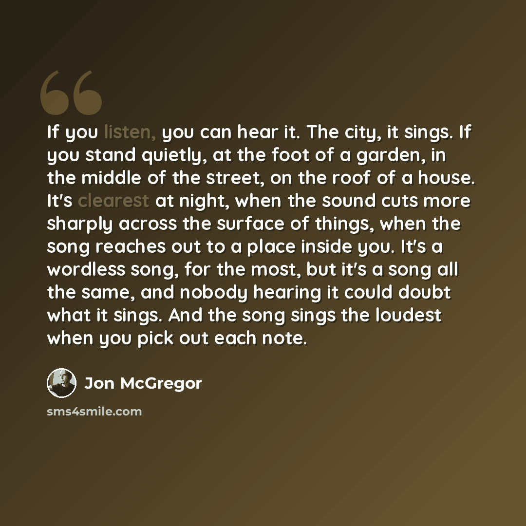 “If you listen, you can hear it. The city, it sings. If you stand quietly, at the foot of a garden, in the middle of the street, on the roof of a house. It's clearest at night, when the sound cuts more sharply across the surface of things, when the song reaches out to a place inside you. It's a…” quote by Jon McGregor