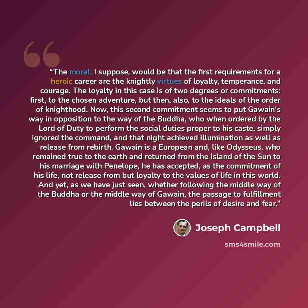 “The moral, I suppose, would be that the first requirements for a heroic career are the knightly virtues of loyalty, temperance, and courage. The loyalty in this case is of two degrees or commitments: first, to the chosen adventure, but then, also, to the ideals of the order of knighthood. Now…” quote by Joseph Campbell