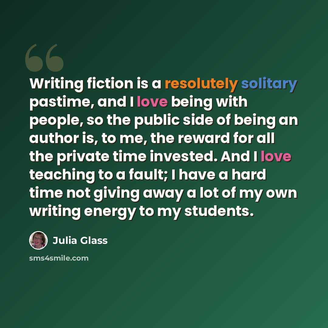 “Writing fiction is a resolutely solitary pastime, and I love being with people, so the public side of being an author is, to me, the reward for all the private time invested. And I love teaching to a fault; I have a hard time not giving away a lot of my own writing energy to my students.” quote by Julia Glass