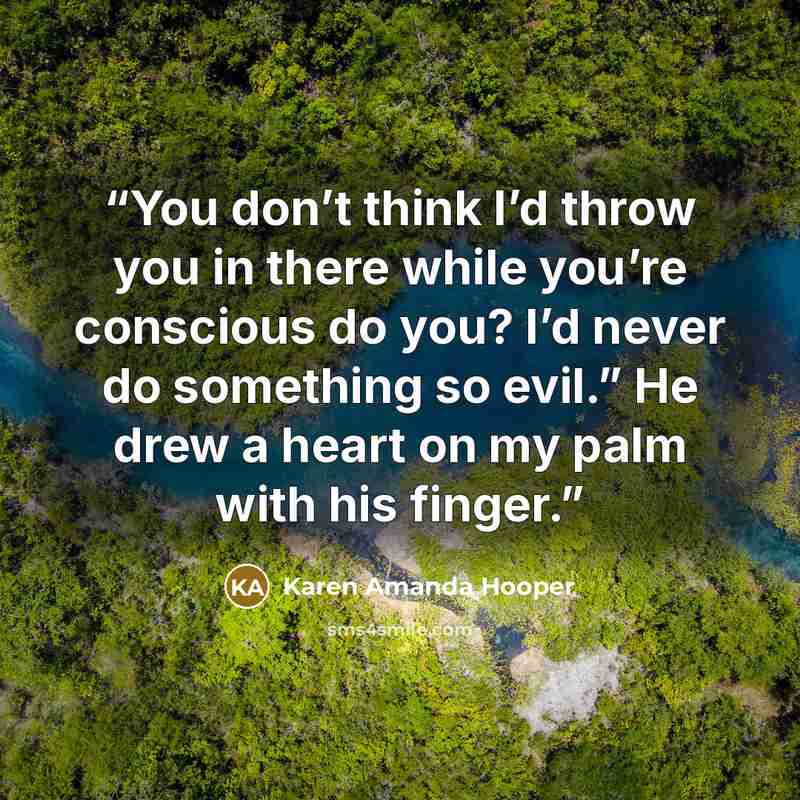 “You don’t think I’d throw you in there while you’re conscious do you? I’d never do something so evil.” He drew a heart on my palm with his finger.” quote by Karen Amanda Hooper