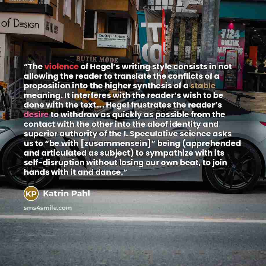 “The violence of Hegel’s writing style consists in not allowing the reader to translate the conflicts of a proposition into the higher synthesis of a stable meaning. It interferes with the reader’s wish to be done with the text…. Hegel frustrates the reader’s desire to withdraw as quickly as…” quote by Katrin Pahl