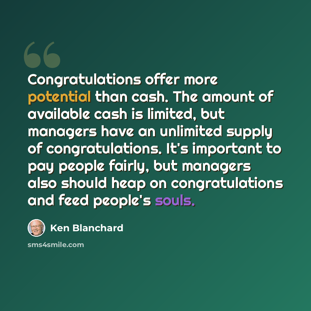 “Congratulations offer more potential than cash. The amount of available cash is limited, but managers have an unlimited supply of congratulations. It's important to pay people fairly, but managers also should heap on congratulations and feed people's souls.” quote by Ken Blanchard