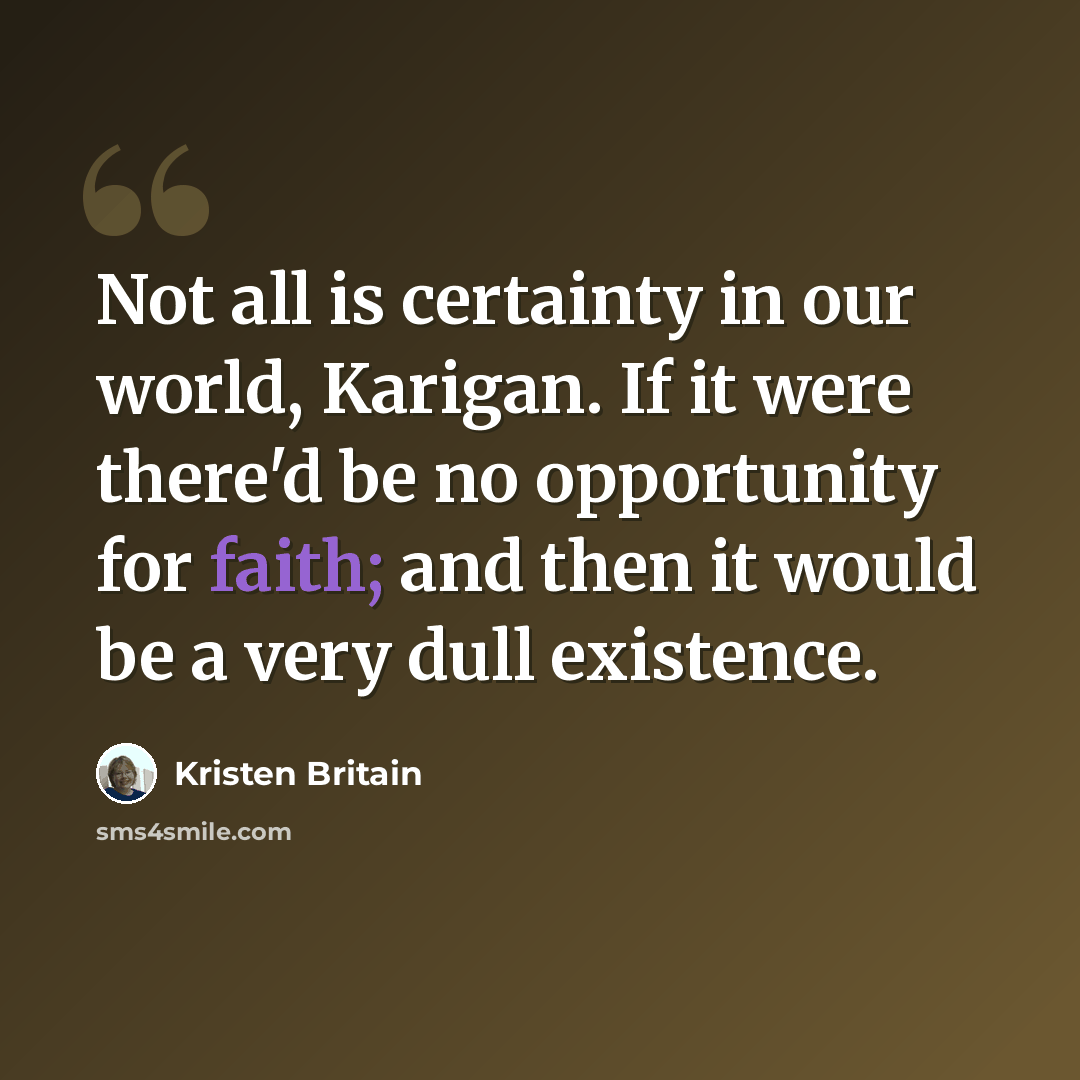“Not all is certainty in our world, Karigan. If it were there'd be no opportunity for faith; and then it would be a very dull existence.” quote by Kristen Britain