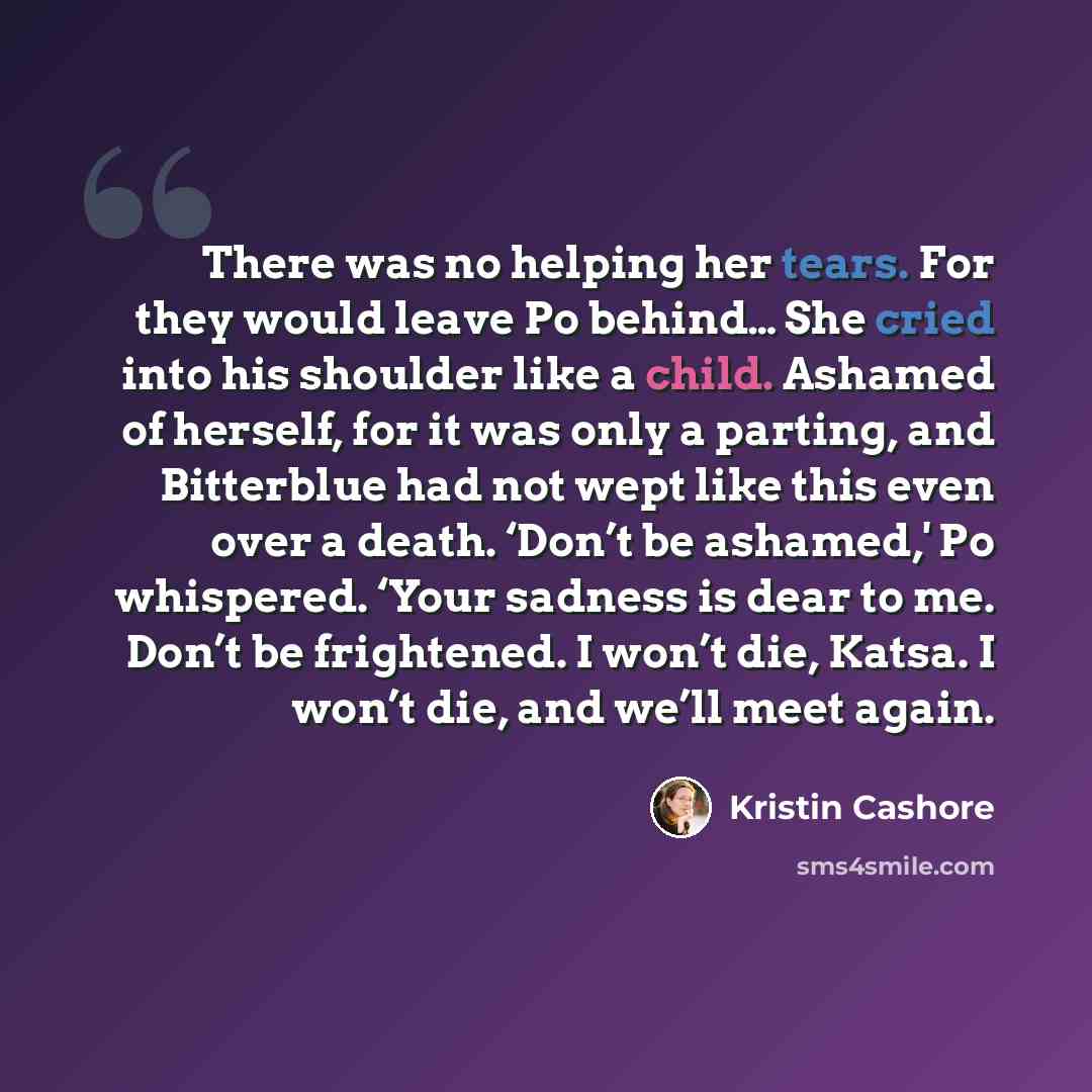 “There was no helping her tears. For they would leave Po behind… She cried into his shoulder like a child. Ashamed of herself, for it was only a parting, and Bitterblue had not wept like this even over a death. ‘Don’t be ashamed,' Po whispered. ‘Your sadness is dear to me. Don’t be frightened. I…” quote by Kristin Cashore
