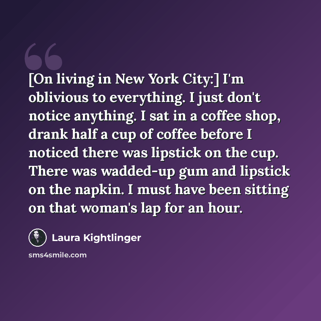 “[On living in New York City:] I'm oblivious to everything. I just don't notice anything. I sat in a coffee shop, drank half a cup of coffee before I noticed there was lipstick on the cup. There was wadded-up gum and lipstick on the napkin. I must have been sitting on that woman's lap for an hour.” quote by Laura Kightlinger