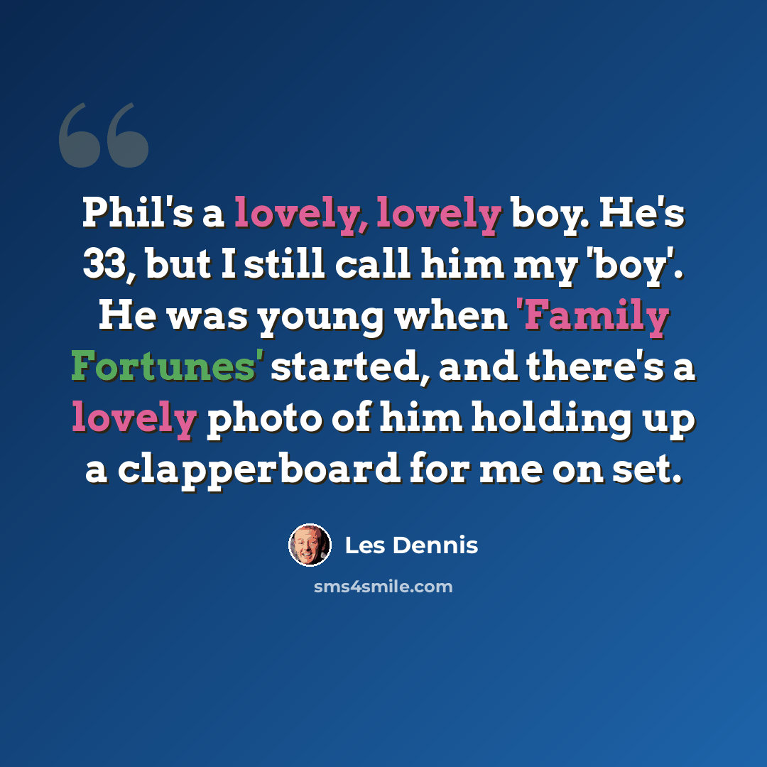 “Phil's a lovely, lovely boy. He's 33, but I still call him my 'boy'. He was young when 'Family Fortunes' started, and there's a lovely photo of him holding up a clapperboard for me on set.” quote by Les Dennis