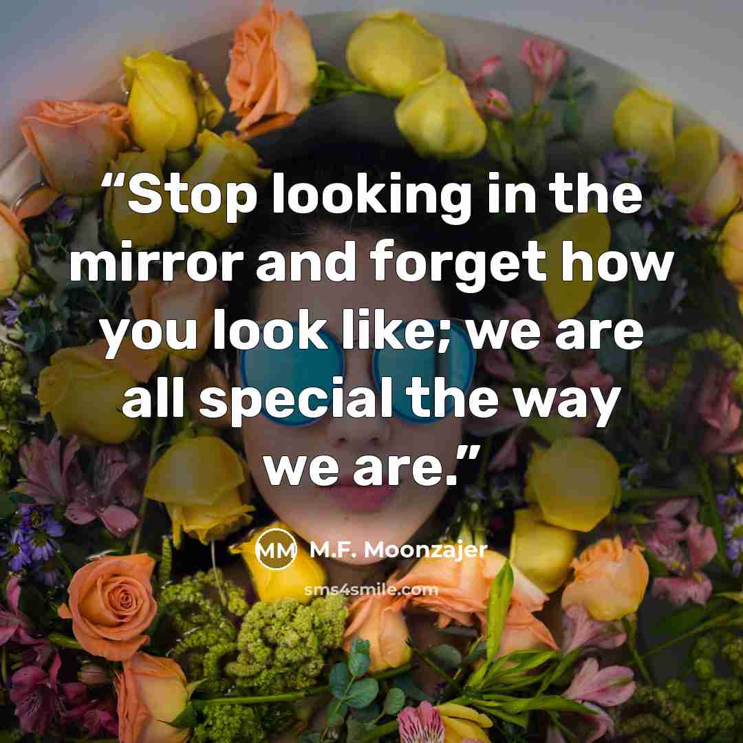 “Stop looking in the mirror and forget how you look like; we are all special the way we are.” quote by M.F. Moonzajer
