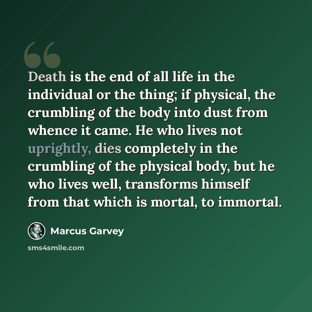 “Death is the end of all life in the individual or the thing; if physical, the crumbling of the body into dust from whence it came. He who lives not uprightly, dies completely in the crumbling of the physical body, but he who lives well, transforms himself from that which is mortal, to immortal.” quote by Marcus Garvey