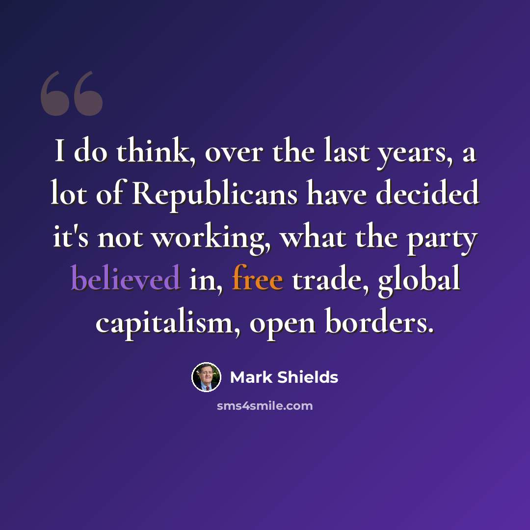 “I do think, over the last years, a lot of Republicans have decided it's not working, what the party believed in, free trade, global capitalism, open borders.” quote by Mark Shields
