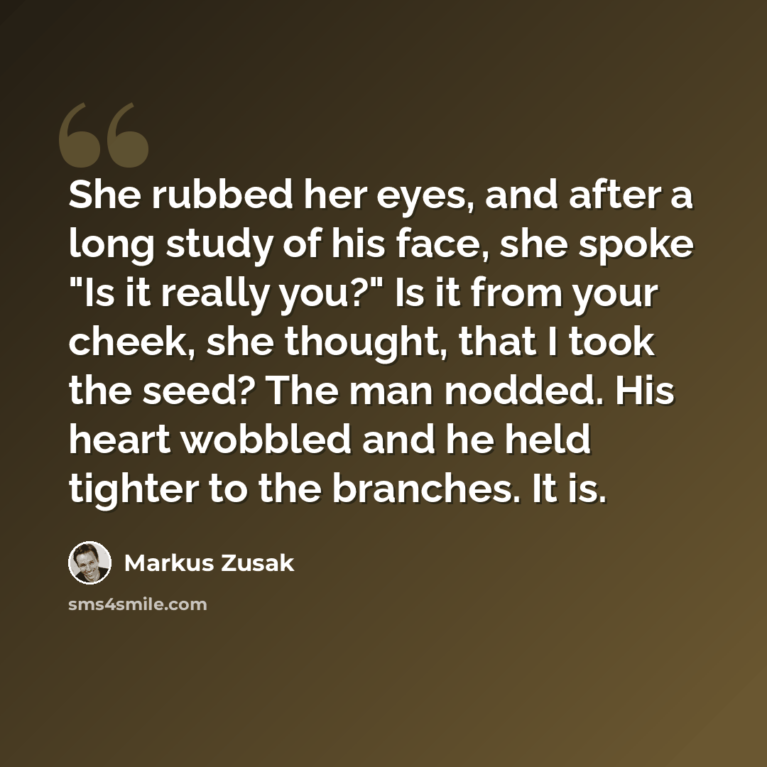 “She rubbed her eyes, and after a long study of his face, she spoke "Is it really you?" Is it from your cheek, she thought, that I took the seed? The man nodded. His heart wobbled and he held tighter to the branches. It is.” quote by Markus Zusak