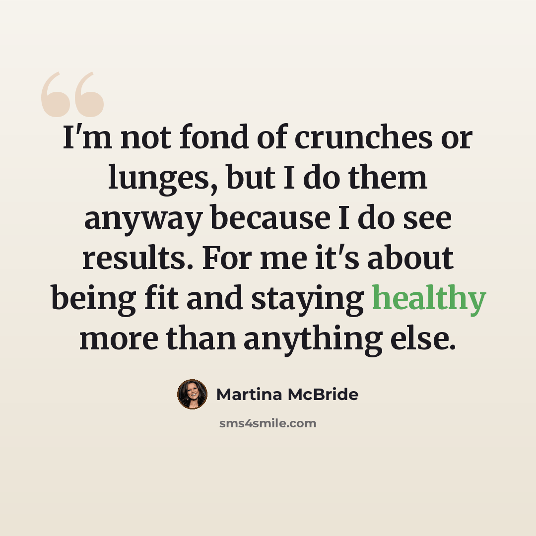 “I'm not fond of crunches or lunges, but I do them anyway because I do see results. For me it's about being fit and staying healthy more than anything else.” quote by Martina McBride
