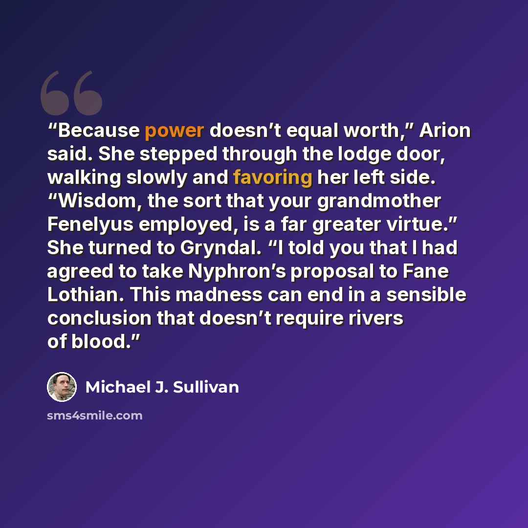 “Because power doesn’t equal worth,” Arion said. She stepped through the lodge door, walking slowly and favoring her left side. “Wisdom, the sort that your grandmother Fenelyus employed, is a far greater virtue.” She turned to Gryndal. “I told you that I had agreed to take Nyphron’s proposal to…” quote by Michael J. Sullivan