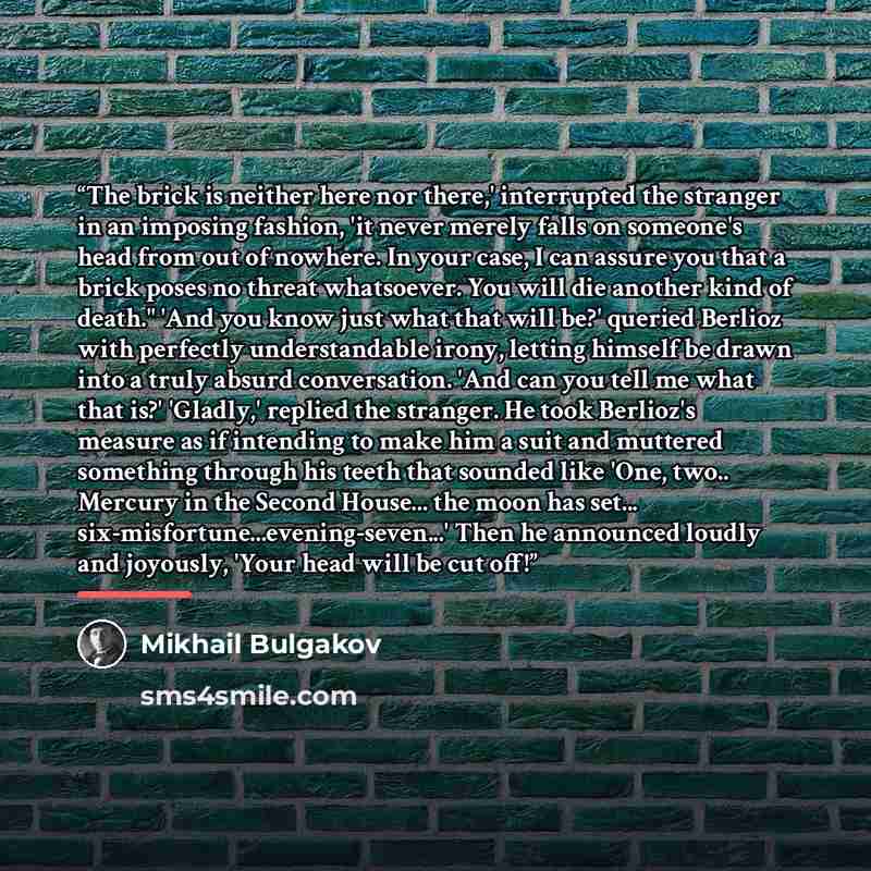 “The brick is neither here nor there,' interrupted the stranger in an imposing fashion, 'it never merely falls on someone's head from out of nowhere. In your case, I can assure you that a brick poses no threat whatsoever. You will die another kind of death." 'And you know just what that will be?'…” quote by Mikhail Bulgakov