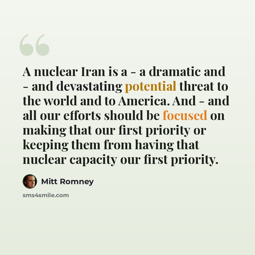 “A nuclear Iran is a - a dramatic and - and devastating potential threat to the world and to America. And - and all our efforts should be focused on making that our first priority or keeping them from having that nuclear capacity our first priority.” quote by Mitt Romney