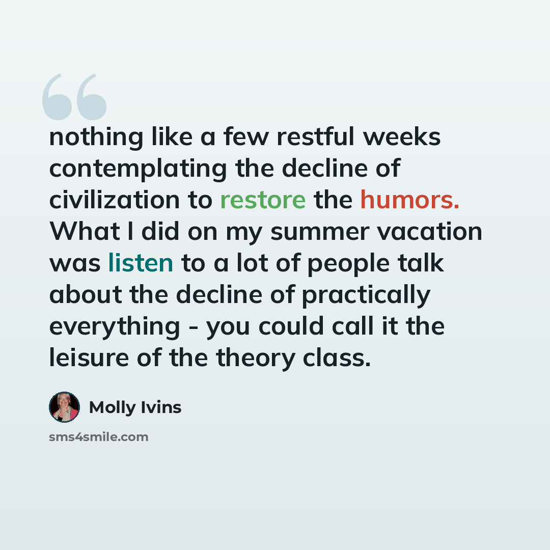 “nothing like a few restful weeks contemplating the decline of civilization to restore the humors. What I did on my summer vacation was listen to a lot of people talk about the decline of practically everything - you could call it the leisure of the theory class.” quote by Molly Ivins