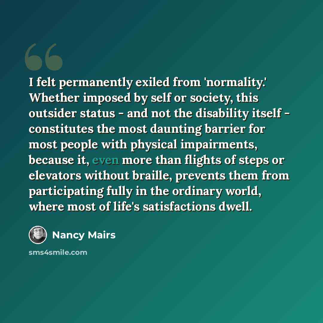 “I felt permanently exiled from 'normality.' Whether imposed by self or society, this outsider status - and not the disability itself - constitutes the most daunting barrier for most people with physical impairments, because it, even more than flights of steps or elevators without braille, prevents…” quote by Nancy Mairs