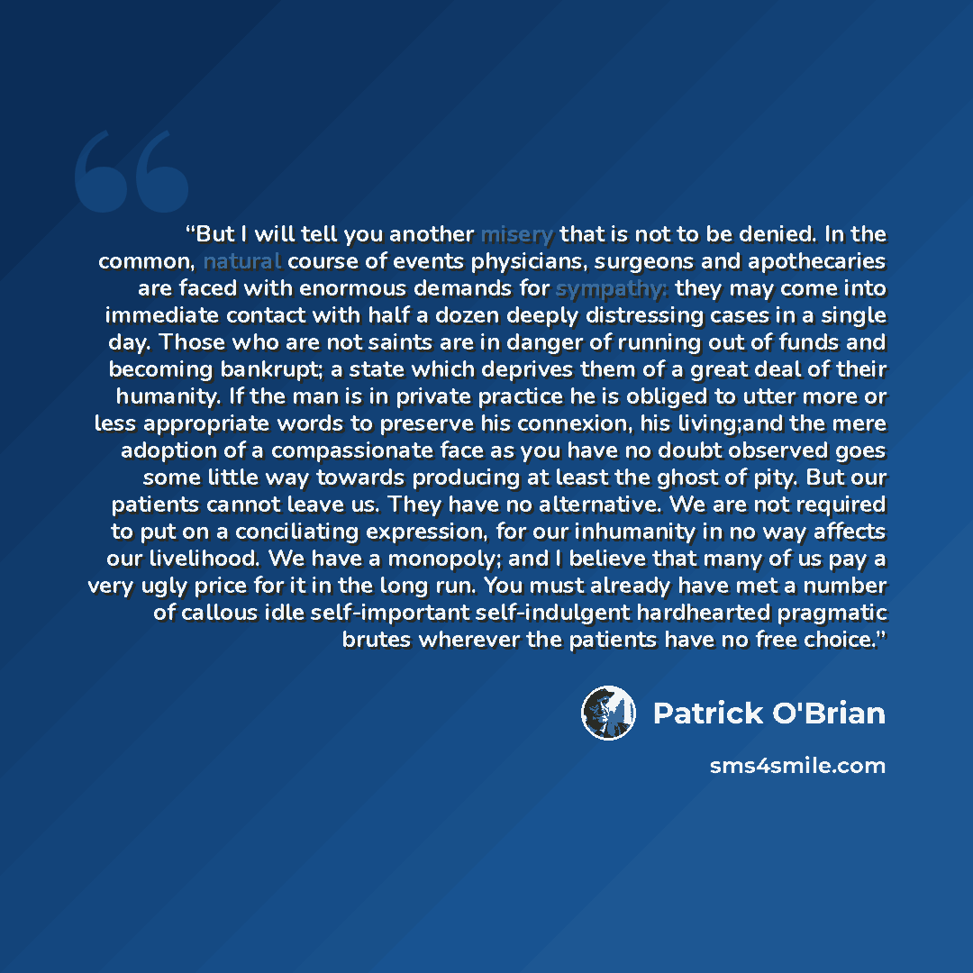 “But I will tell you another misery that is not to be denied. In the common, natural course of events physicians, surgeons and apothecaries are faced with enormous demands for sympathy: they may come into immediate contact with half a dozen deeply distressing cases in a single day. Those who are…” quote by Patrick O'Brian