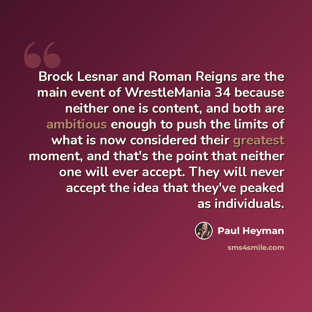 “Brock Lesnar and Roman Reigns are the main event of WrestleMania 34 because neither one is content, and both are ambitious enough to push the limits of what is now considered their greatest moment, and that's the point that neither one will ever accept. They will never accept the idea that they've…” quote by Paul Heyman