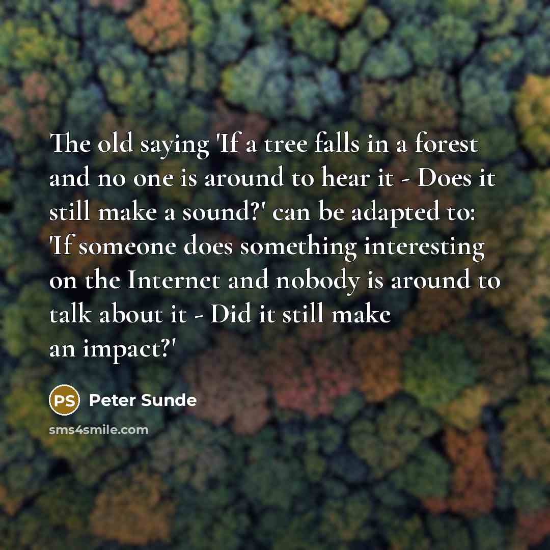 “The old saying 'If a tree falls in a forest and no one is around to hear it - Does it still make a sound?' can be adapted to: 'If someone does something interesting on the Internet and nobody is around to talk about it - Did it still make an impact?'” quote by Peter Sunde