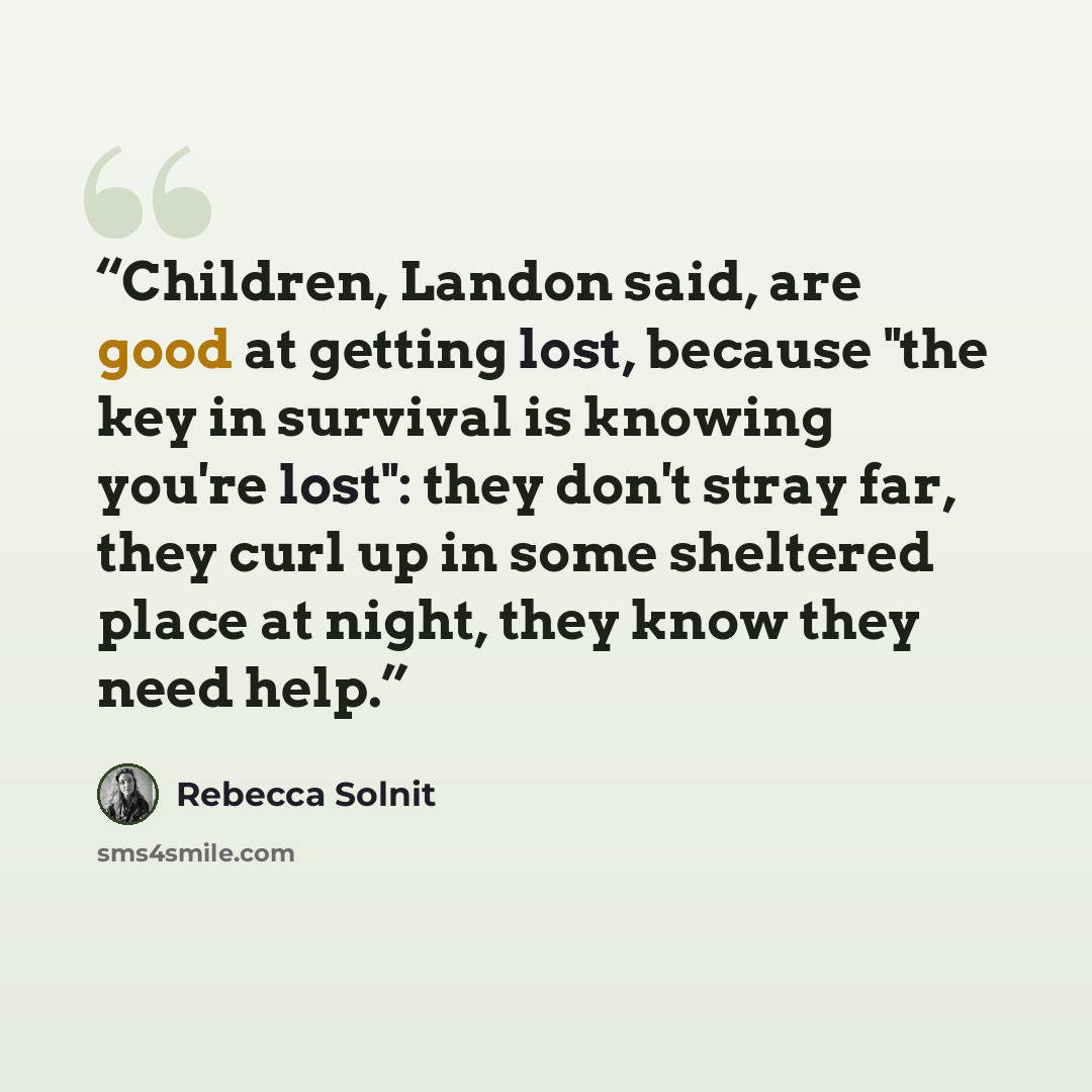“Children, Landon said, are good at getting lost, because "the key in survival is knowing you're lost": they don't stray far, they curl up in some sheltered place at night, they know they need help.” quote by Rebecca Solnit
