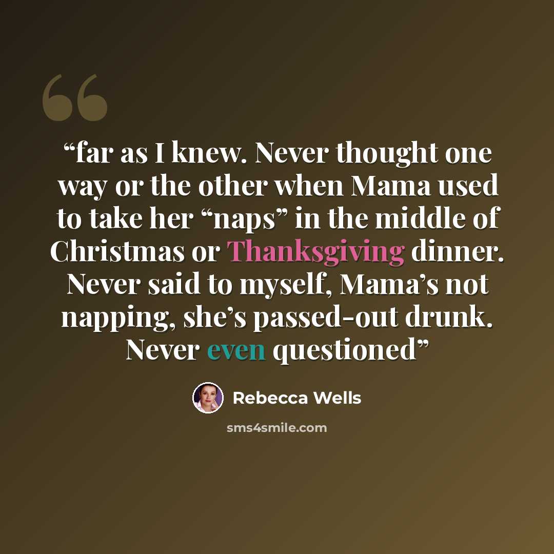 “far as I knew. Never thought one way or the other when Mama used to take her “naps” in the middle of Christmas or Thanksgiving dinner. Never said to myself, Mama’s not napping, she’s passed-out drunk. Never even questioned” quote by Rebecca Wells