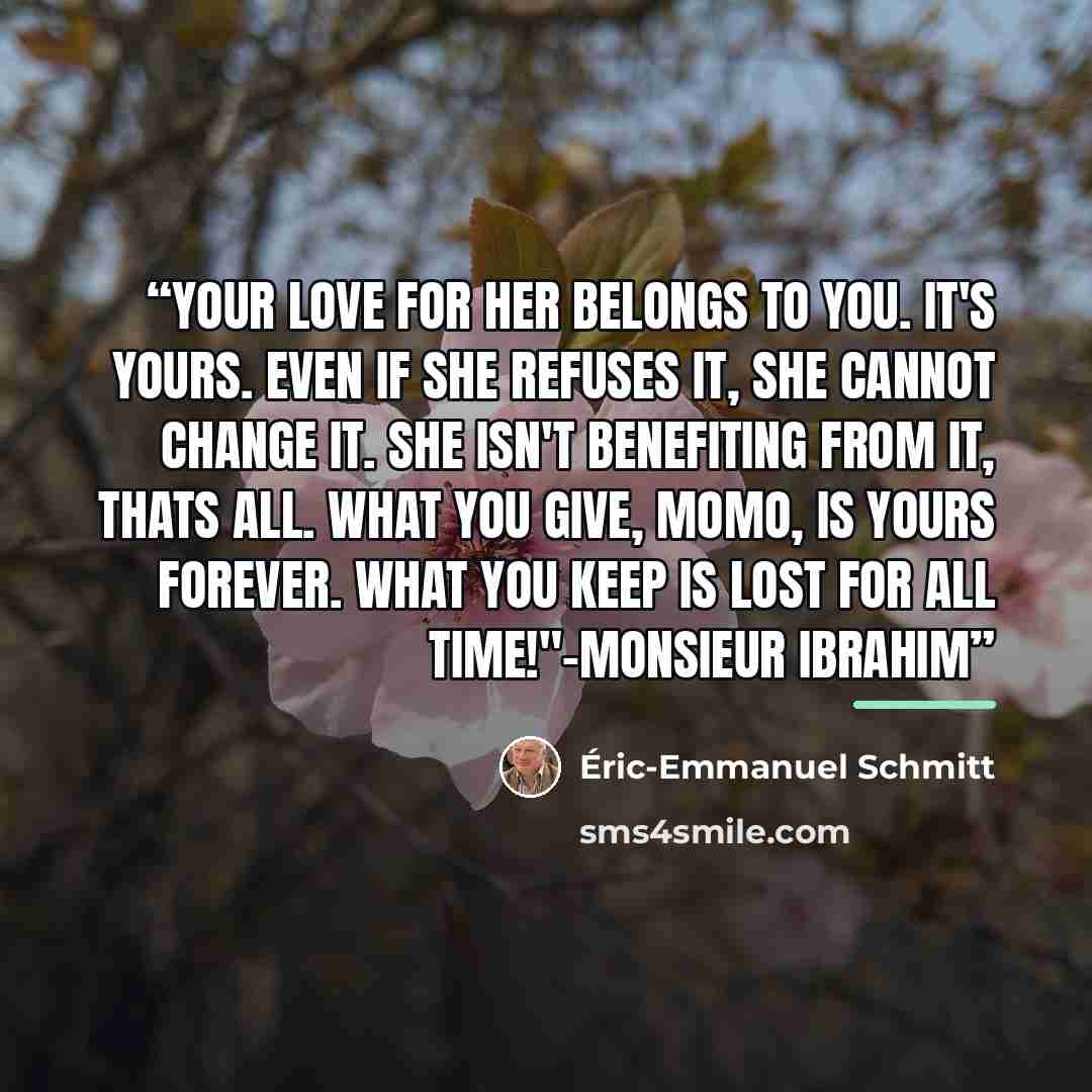“Your love for her belongs to you. It's yours. Even if she refuses it, she cannot change it. She isn't benefiting from it, thats all. What you give, Momo, is yours forever. What you keep is lost for all time!"-Monsieur Ibrahim” quote by Éric-Emmanuel Schmitt