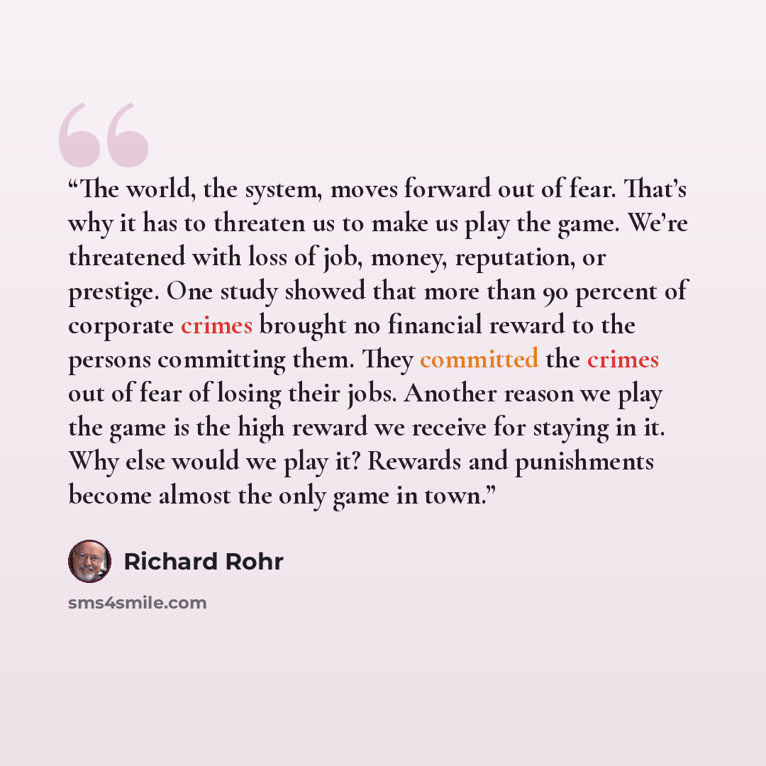 “The world, the system, moves forward out of fear. That’s why it has to threaten us to make us play the game. We’re threatened with loss of job, money, reputation, or prestige. One study showed that more than 90 percent of corporate crimes brought no financial reward to the persons committing them…” quote by Richard Rohr