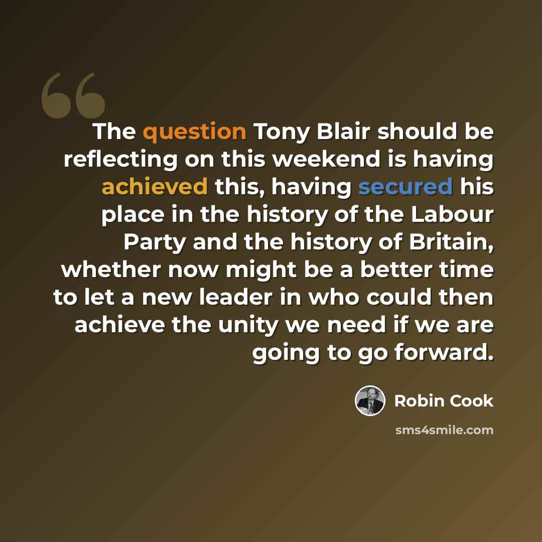 “The question Tony Blair should be reflecting on this weekend is having achieved this, having secured his place in the history of the Labour Party and the history of Britain, whether now might be a better time to let a new leader in who could then achieve the unity we need if we are going to go…” quote by Robin Cook