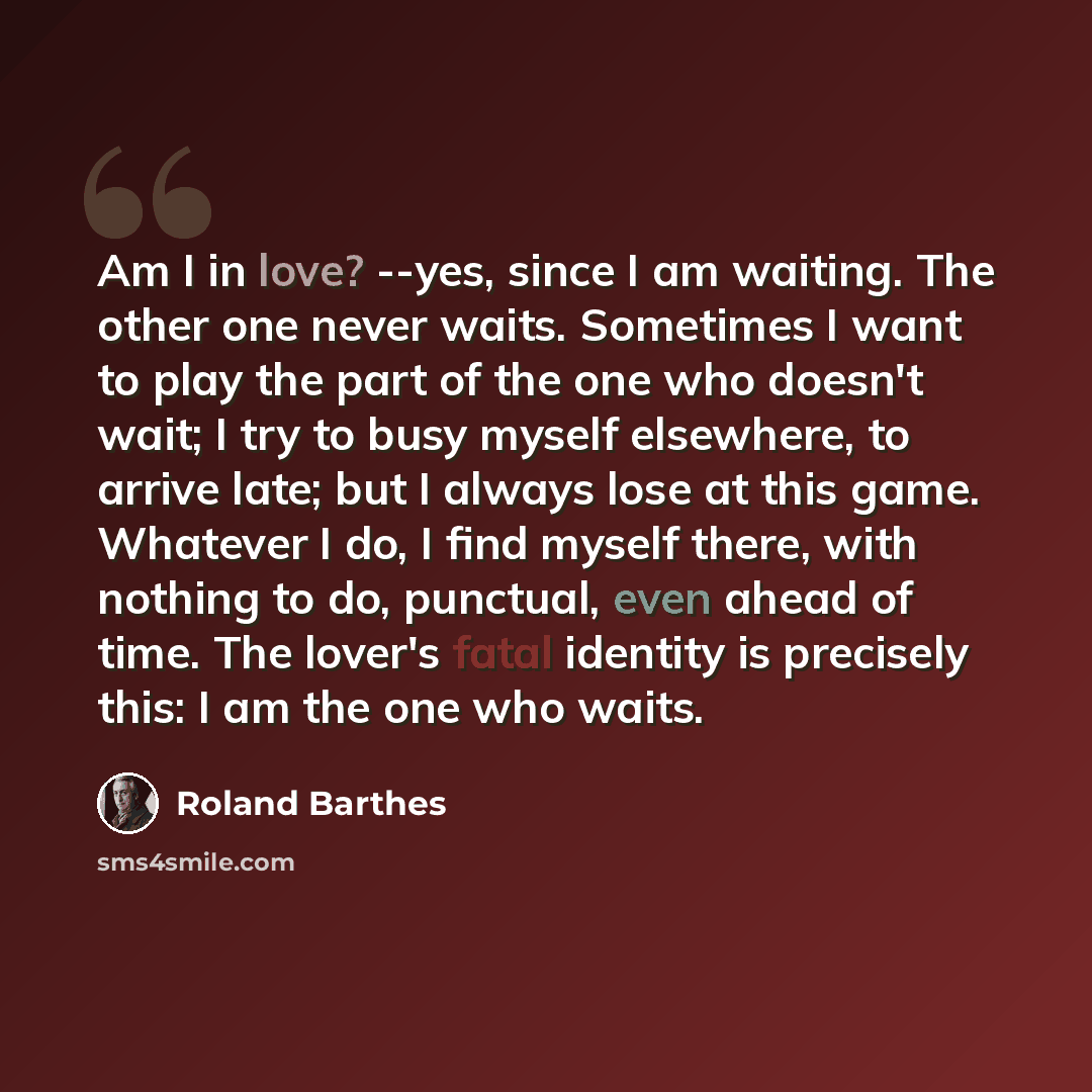 “Am I in love? --yes, since I am waiting. The other one never waits. Sometimes I want to play the part of the one who doesn't wait; I try to busy myself elsewhere, to arrive late; but I always lose at this game. Whatever I do, I find myself there, with nothing to do, punctual, even ahead of time…” quote by Roland Barthes
