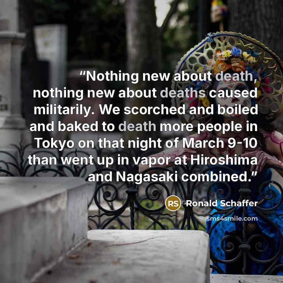 “Nothing new about death, nothing new about deaths caused militarily. We scorched and boiled and baked to death more people in Tokyo on that night of March 9-10 than went up in vapor at Hiroshima and Nagasaki combined.” quote by Ronald Schaffer