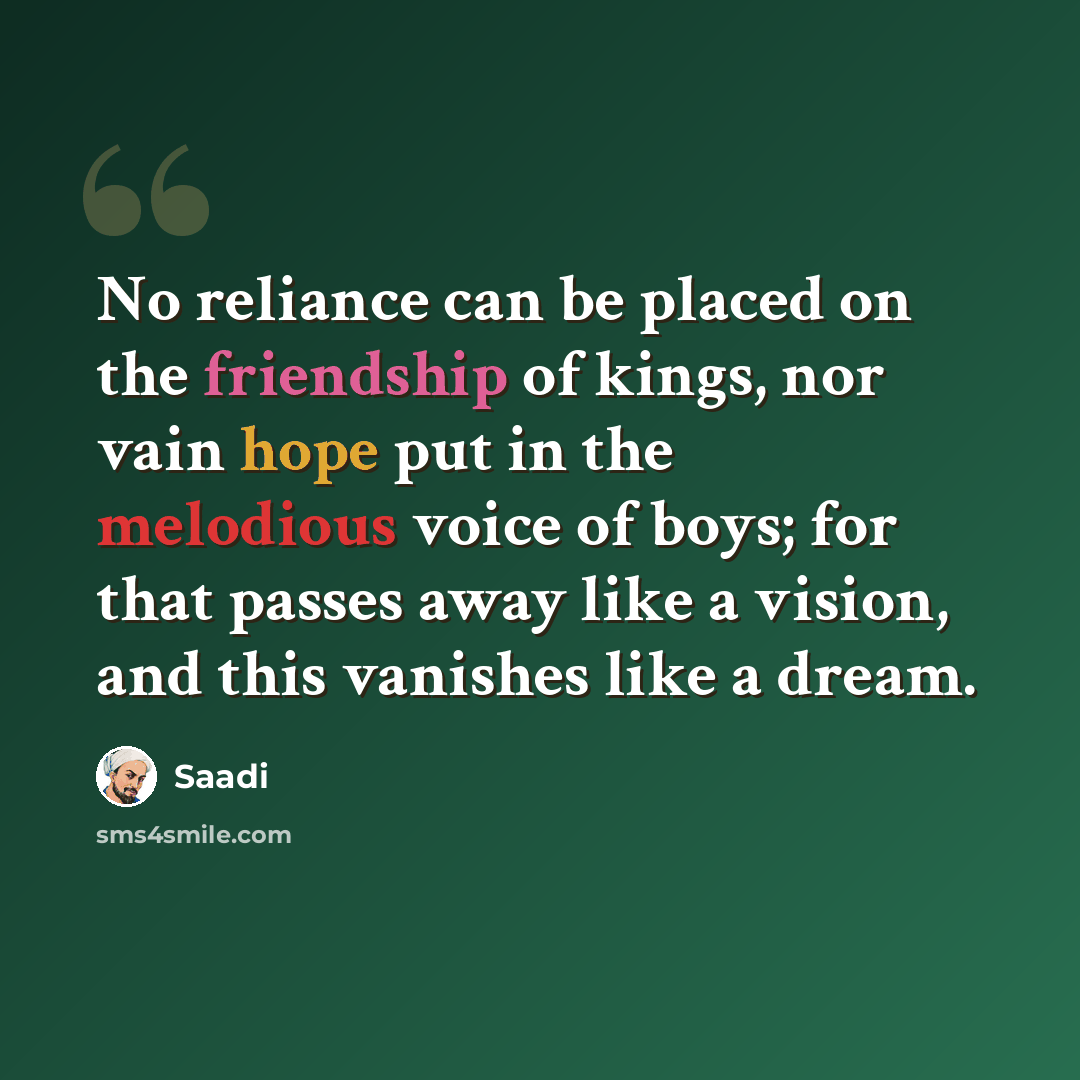 “No reliance can be placed on the friendship of kings, nor vain hope put in the melodious voice of boys; for that passes away like a vision, and this vanishes like a dream.” quote by Saadi