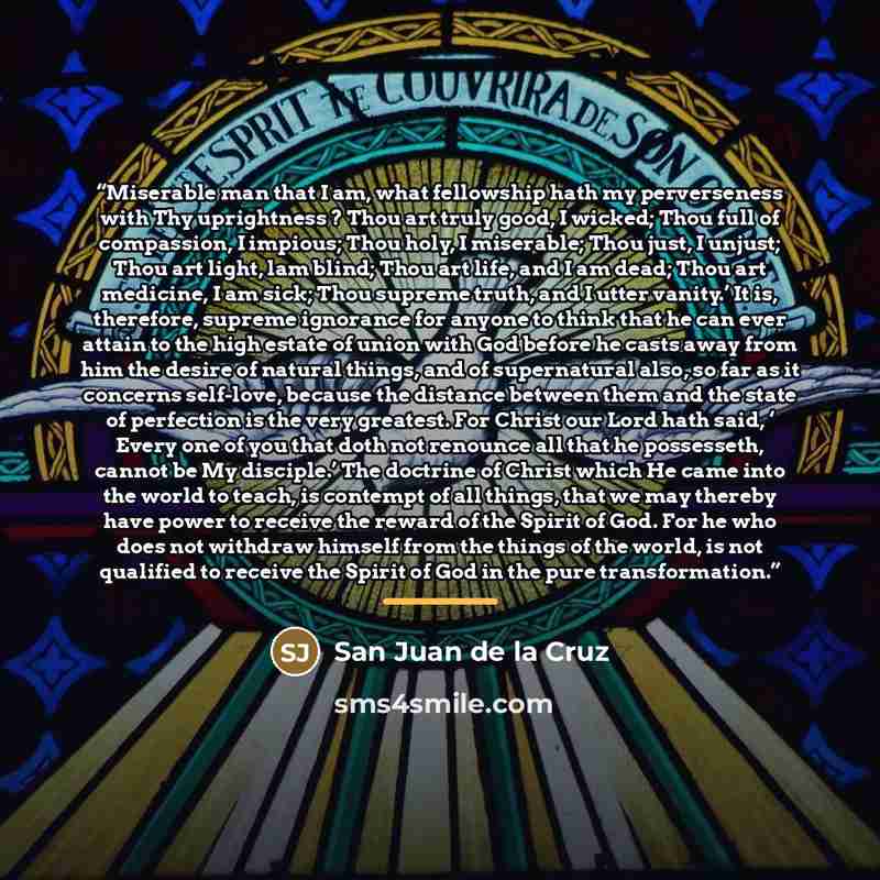 “Miserable man that I am, what fellowship hath my perverseness with Thy uprightness ? Thou art truly good, I wicked; Thou full of compassion, I impious; Thou holy, I miserable; Thou just, I unjust; Thou art light, lam blind; Thou art life, and I am dead; Thou art medicine, I am sick; Thou supreme…” quote by San Juan de la Cruz