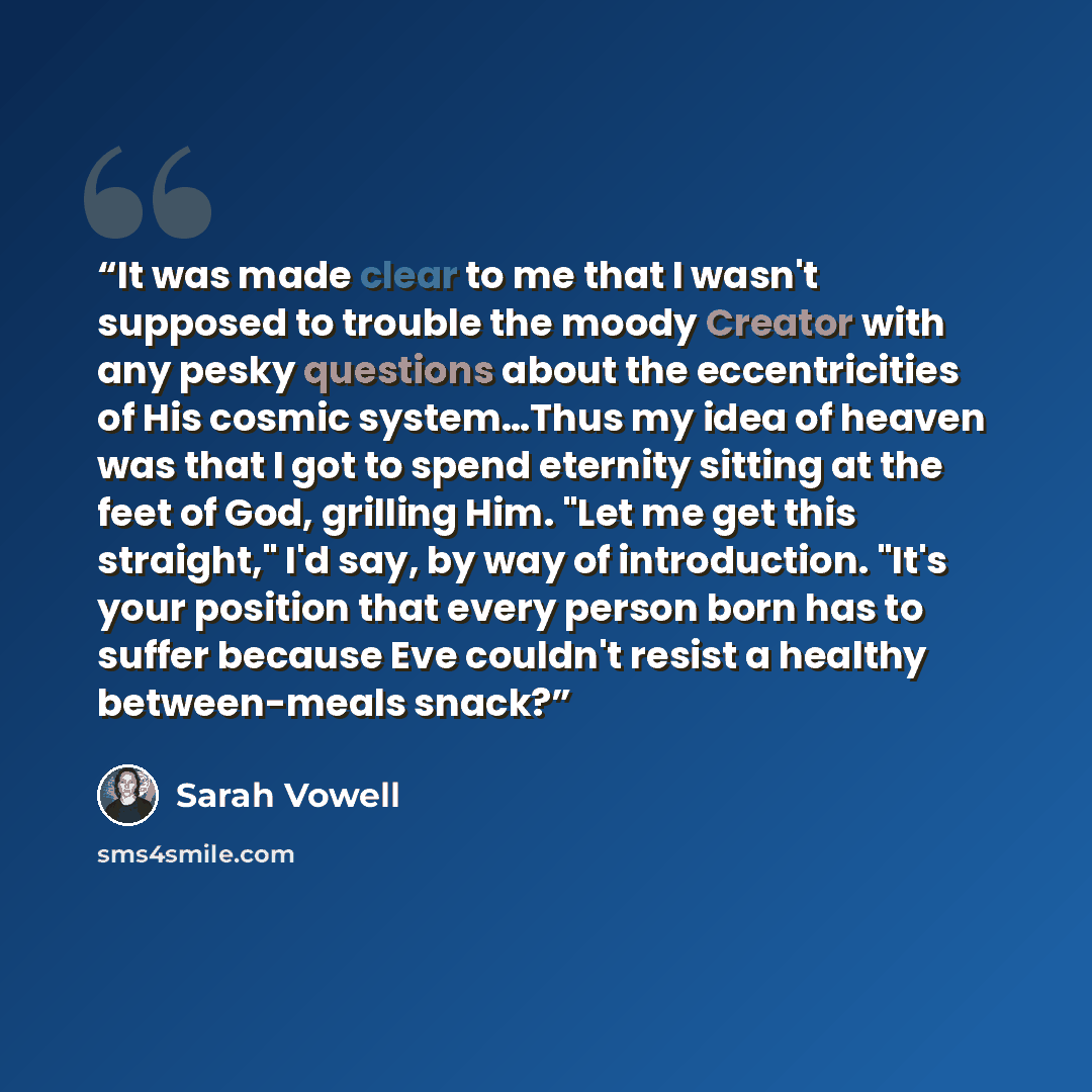“It was made clear to me that I wasn't supposed to trouble the moody Creator with any pesky questions about the eccentricities of His cosmic system…Thus my idea of heaven was that I got to spend eternity sitting at the feet of God, grilling Him. "Let me get this straight," I'd say, by way of…” quote by Sarah Vowell