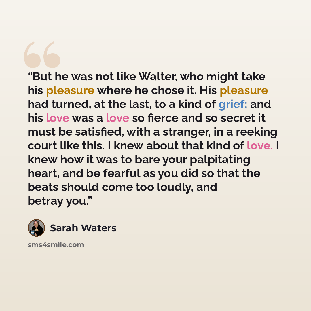 “But he was not like Walter, who might take his pleasure where he chose it. His pleasure had turned, at the last, to a kind of grief; and his love was a love so fierce and so secret it must be satisfied, with a stranger, in a reeking court like this. I knew about that kind of love. I knew how it…” quote by Sarah Waters
