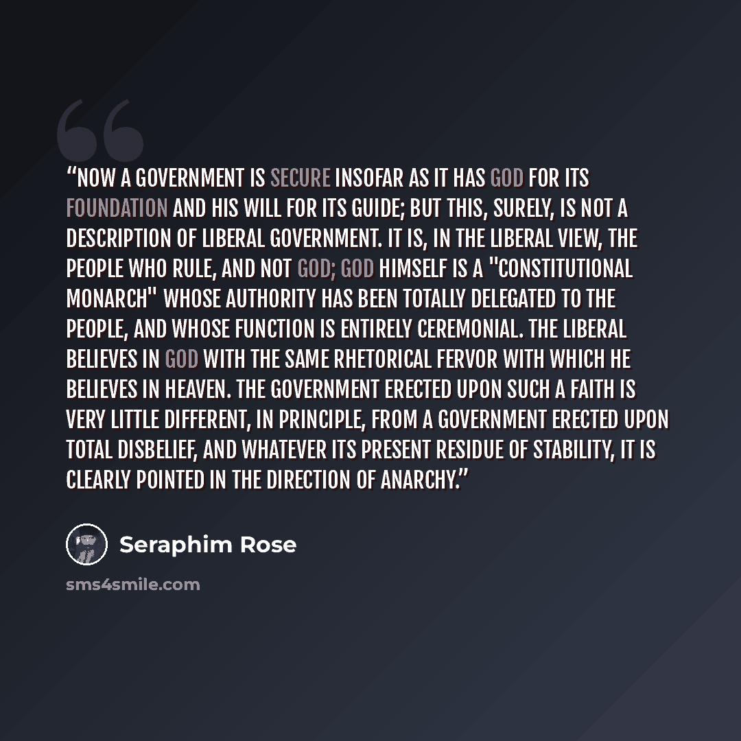 “Now a government is secure insofar as it has God for its foundation and His Will for its guide; but this, surely, is not a description of Liberal government. It is, in the Liberal view, the people who rule, and not God; God Himself is a "constitutional monarch" Whose authority has been totally…” quote by Seraphim Rose