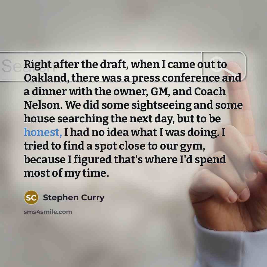 “Right after the draft, when I came out to Oakland, there was a press conference and a dinner with the owner, GM, and Coach Nelson. We did some sightseeing and some house searching the next day, but to be honest, I had no idea what I was doing. I tried to find a spot close to our gym, because I…” quote by Stephen Curry