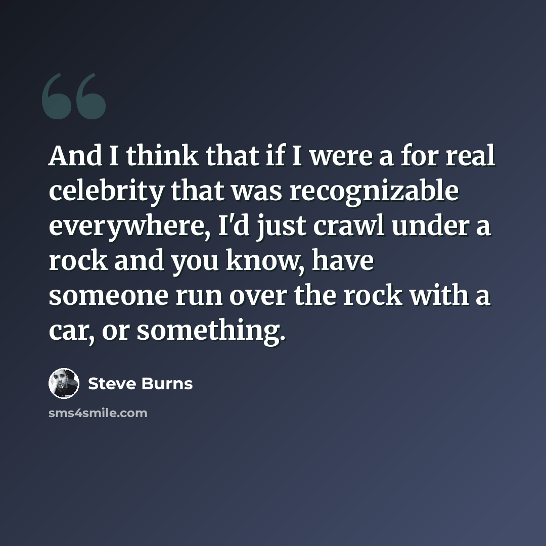 “And I think that if I were a for real celebrity that was recognizable everywhere, I'd just crawl under a rock and you know, have someone run over the rock with a car, or something.” quote by Steve Burns