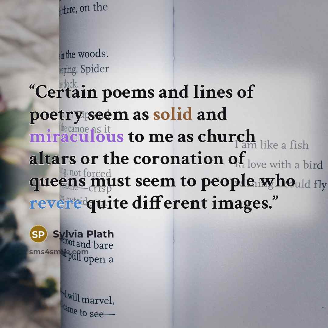 “Certain poems and lines of poetry seem as solid and miraculous to me as church altars or the coronation of queens must seem to people who revere quite different images.” quote by Sylvia Plath