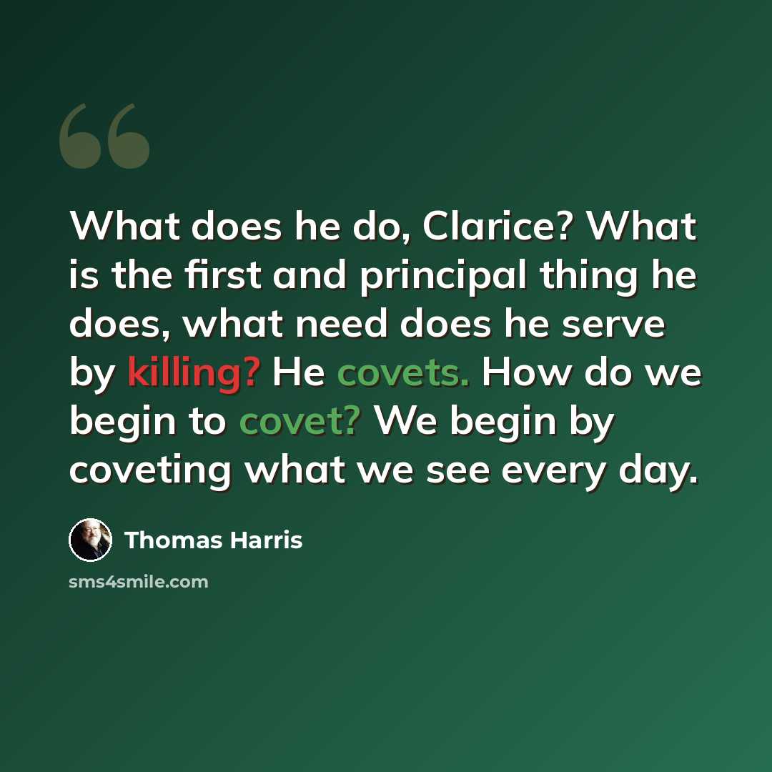“What does he do, Clarice? What is the first and principal thing he does, what need does he serve by killing? He covets. How do we begin to covet? We begin by coveting what we see every day.” quote by Thomas Harris