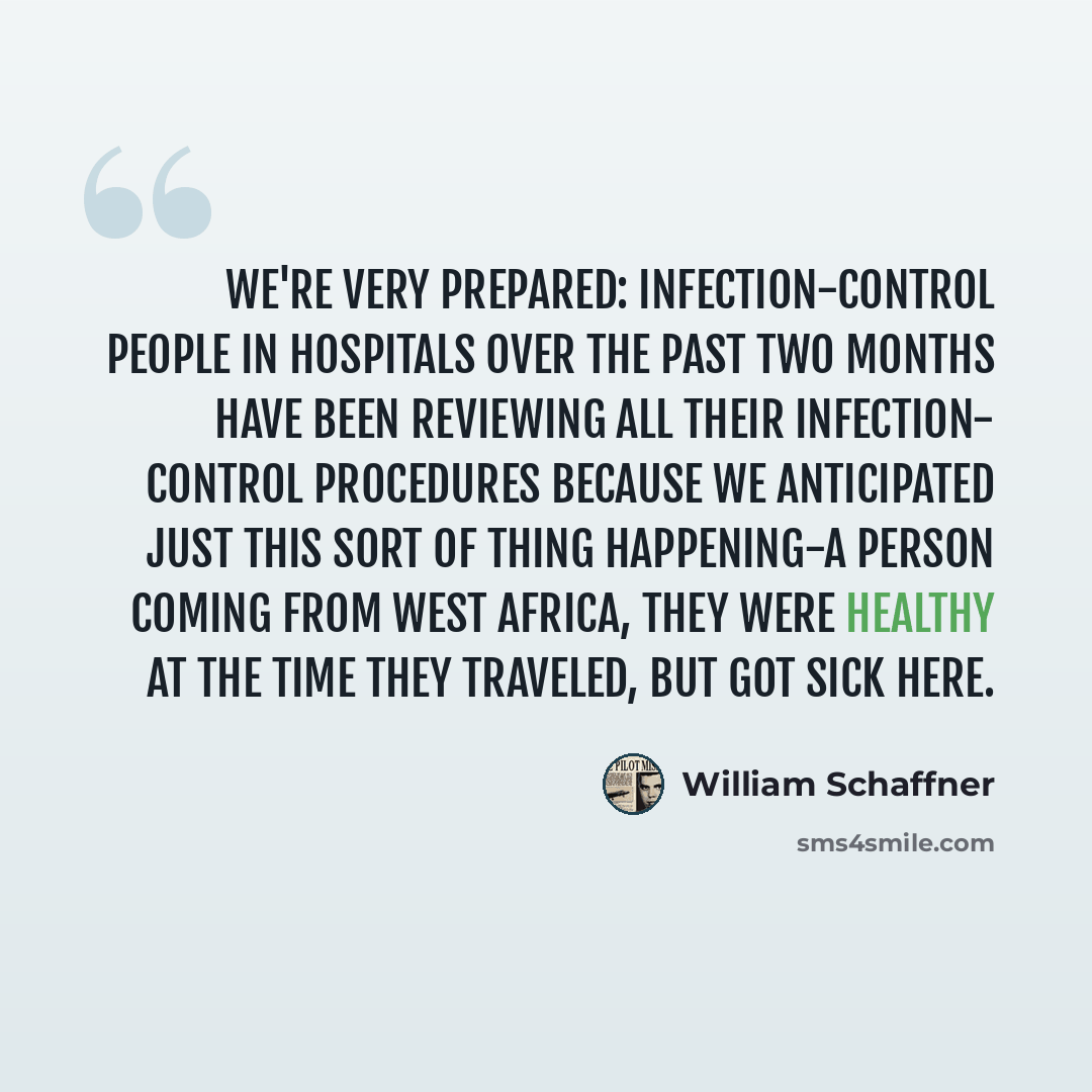 “We're very prepared: Infection-control people in hospitals over the past two months have been reviewing all their infection- control procedures because we anticipated just this sort of thing happening-a person coming from West Africa, they were healthy at the time they traveled, but got sick here.” quote by William Schaffner