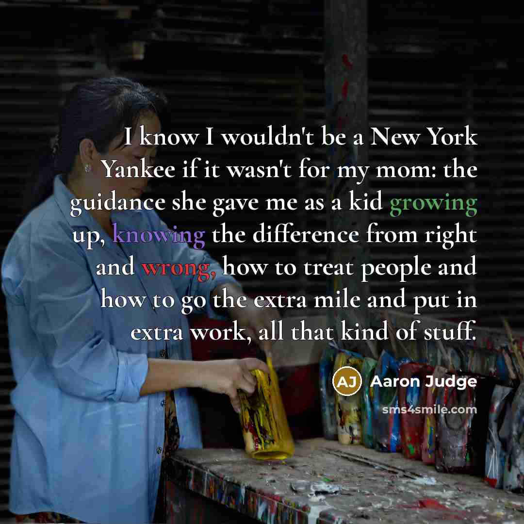 “I know I wouldn't be a New York Yankee if it wasn't for my mom: the guidance she gave me as a kid growing up, knowing the difference from right and wrong, how to treat people and how to go the extra mile and put in extra work, all that kind of stuff.” quote by Aaron Judge
