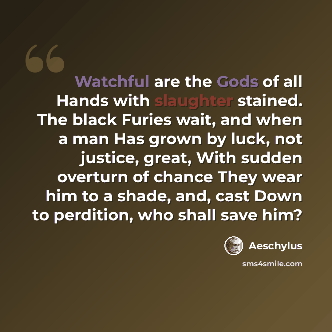 “Watchful are the Gods of all Hands with slaughter stained. The black Furies wait, and when a man Has grown by luck, not justice, great, With sudden overturn of chance They wear him to a shade, and, cast Down to perdition, who shall save him?” quote by Aeschylus